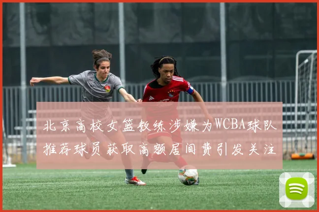 北京高校女篮教练涉嫌为WCBA球队推荐球员获取高额居间费引发关注