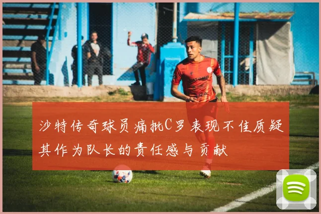 沙特传奇球员痛批C罗表现不佳质疑其作为队长的责任感与贡献