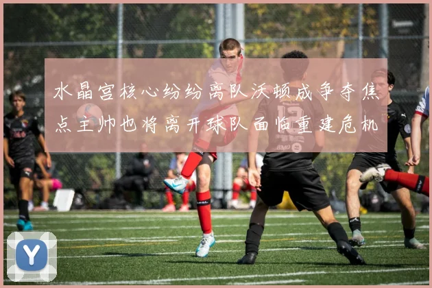 水晶宫核心纷纷离队沃顿成争夺焦点主帅也将离开球队面临重建危机