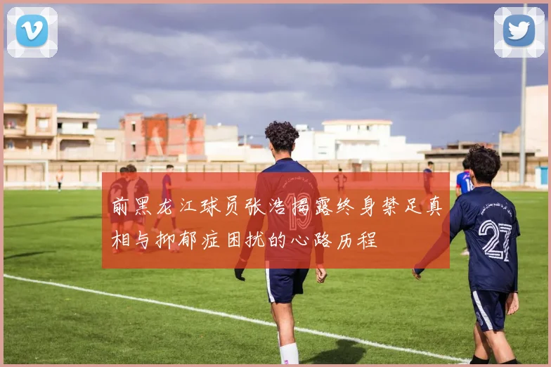 前黑龙江球员张浩揭露终身禁足真相与抑郁症困扰的心路历程