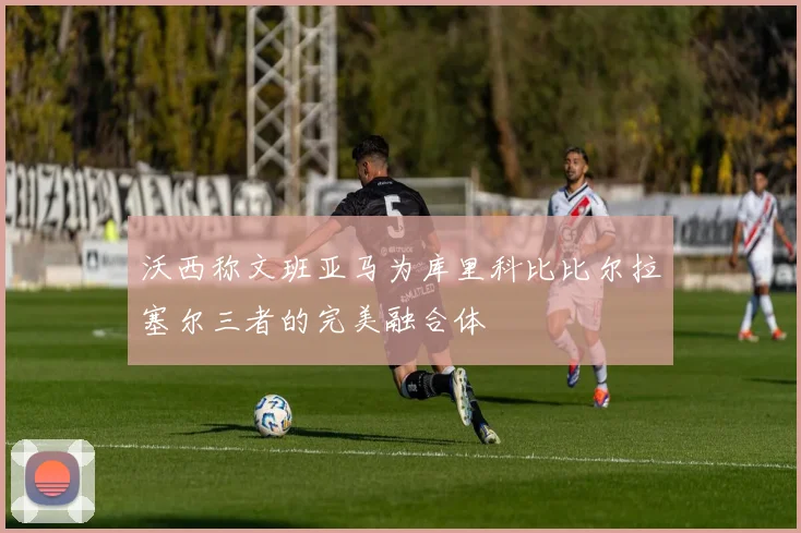 沃西称文班亚马为库里科比比尔拉塞尔三者的完美融合体