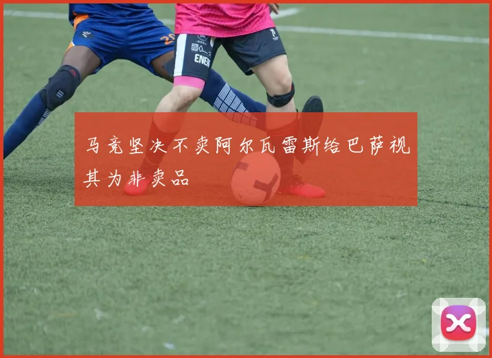 马竞坚决不卖阿尔瓦雷斯给巴萨视其为非卖品