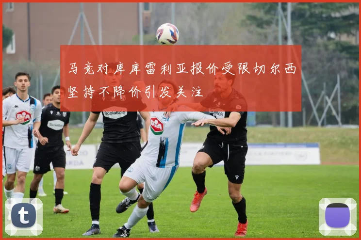 马竞对库库雷利亚报价受限切尔西坚持不降价引发关注