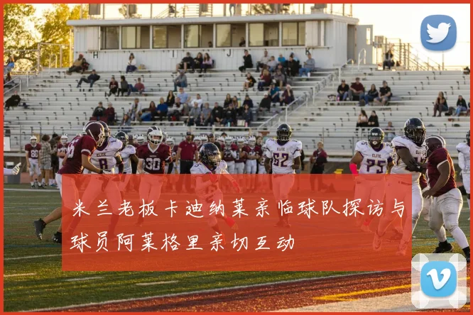 米兰老板卡迪纳莱亲临球队探访与球员阿莱格里亲切互动