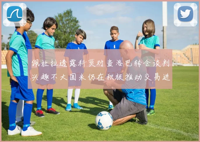 佩杜拉透露科莫对查洛巴转会谈判兴趣不大国米仍在积极推动交易进程