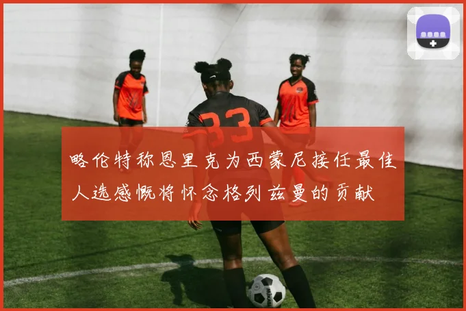 略伦特称恩里克为西蒙尼接任最佳人选感慨将怀念格列兹曼的贡献