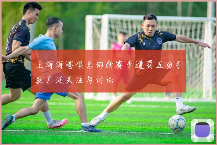 上海海港俱乐部新赛季遭罚五分引发广泛关注与讨论
