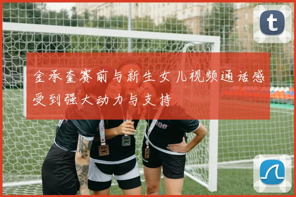 金承奎赛前与新生女儿视频通话感受到强大动力与支持
