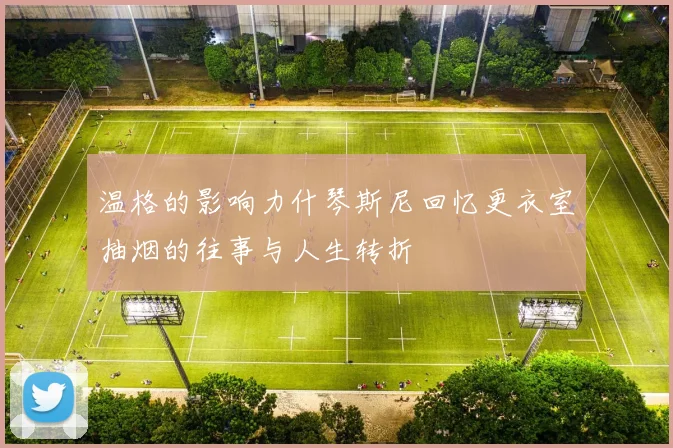 温格的影响力什琴斯尼回忆更衣室抽烟的往事与人生转折