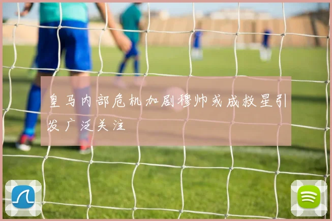 皇马内部危机加剧穆帅或成救星引发广泛关注